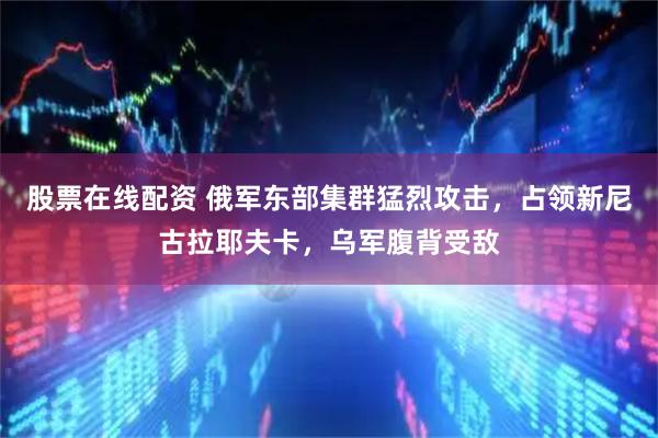 股票在线配资 俄军东部集群猛烈攻击，占领新尼古拉耶夫卡，乌军腹背受敌