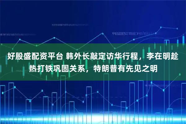 好股盛配资平台 韩外长敲定访华行程，李在明趁热打铁巩固关系，特朗普有先见之明