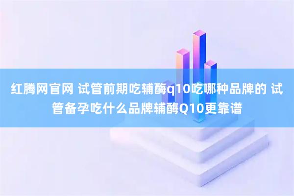 红腾网官网 试管前期吃辅酶q10吃哪种品牌的 试管备孕吃什么品牌辅酶Q10更靠谱