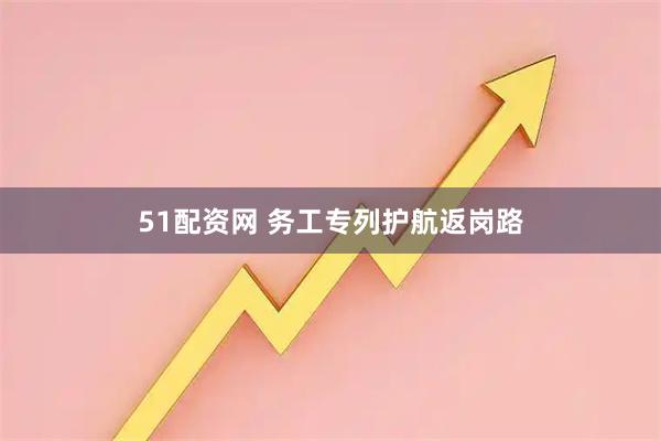 51配资网 务工专列护航返岗路