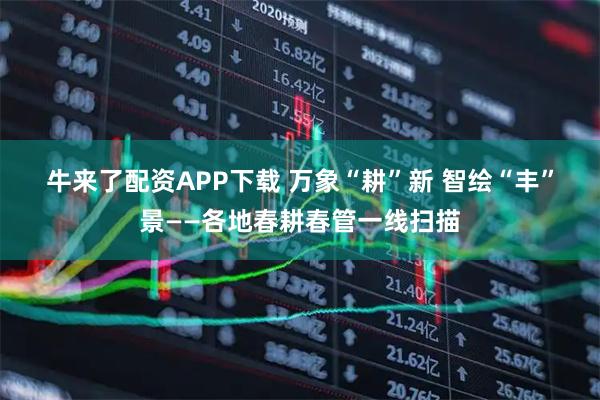 牛来了配资APP下载 万象“耕”新 智绘“丰”景——各地春耕春管一线扫描