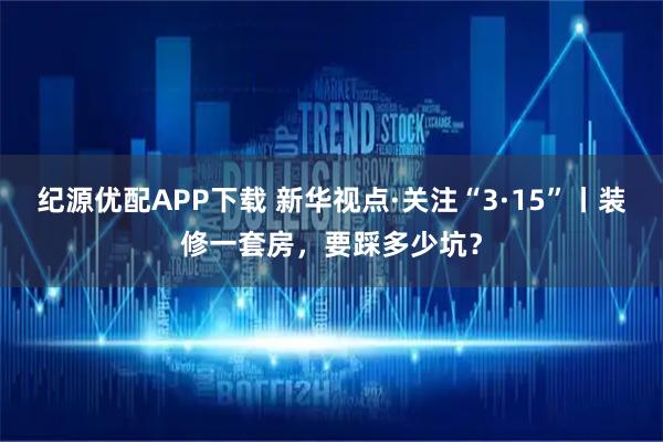 纪源优配APP下载 新华视点·关注“3·15”丨装修一套房，要踩多少坑？