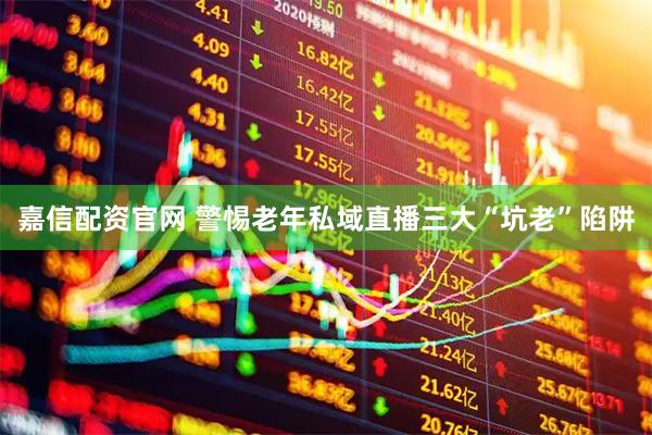 嘉信配资官网 警惕老年私域直播三大“坑老”陷阱