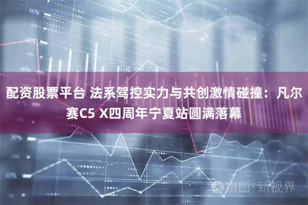 配资股票平台 法系驾控实力与共创激情碰撞：凡尔赛C5 X四周年宁夏站圆满落幕