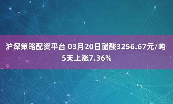 沪深策略配资平台 03月20日醋酸3256.67元/吨 5天上涨7.36%
