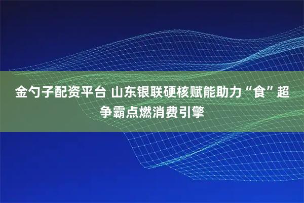 金勺子配资平台 山东银联硬核赋能助力“食”超争霸点燃消费引擎