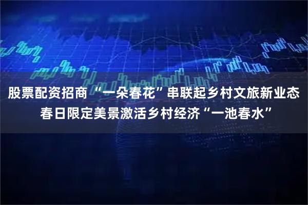 股票配资招商 “一朵春花”串联起乡村文旅新业态 春日限定美景激活乡村经济“一池春水”