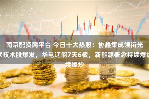 南京配资网平台 今日十大热股：协鑫集成领衔光伏技术股爆发，华电辽能7天6板，新能源概念持续爆炒