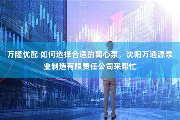 万隆优配 如何选择合适的离心泵，沈阳万通源泵业制造有限责任公司来帮忙