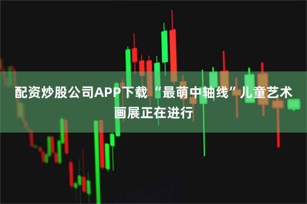 配资炒股公司APP下载 “最萌中轴线”儿童艺术画展正在进行