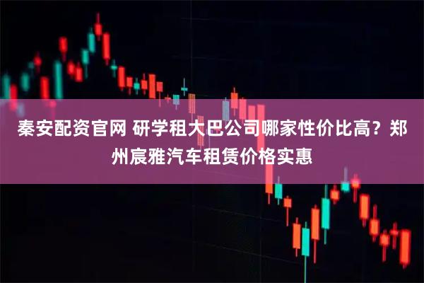 秦安配资官网 研学租大巴公司哪家性价比高？郑州宸雅汽车租赁价格实惠