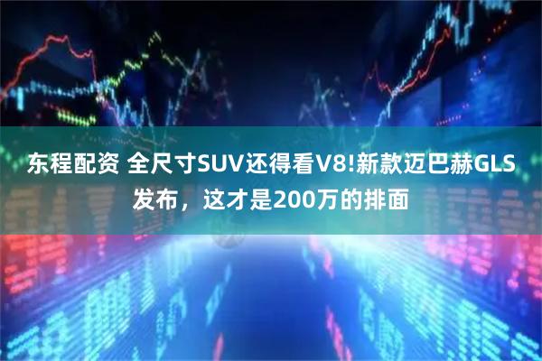 东程配资 全尺寸SUV还得看V8!新款迈巴赫GLS发布，这才是200万的排面