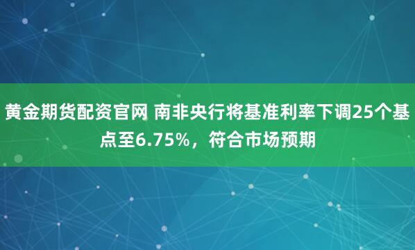 黄金期货配资官网 南非央行将基准利率下调25个基点至6.75%，符合市场预期
