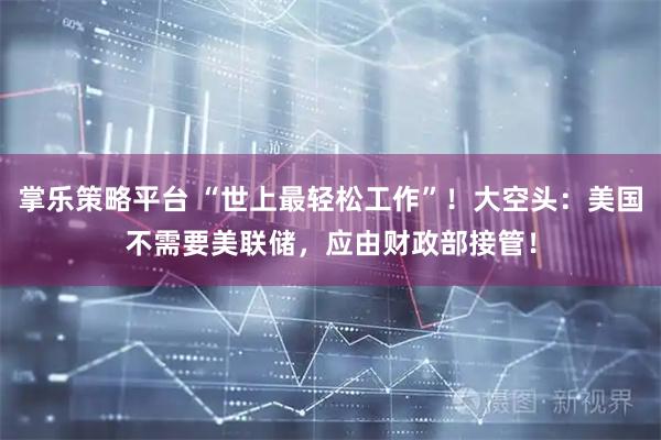 掌乐策略平台 “世上最轻松工作”！大空头：美国不需要美联储，应由财政部接管！