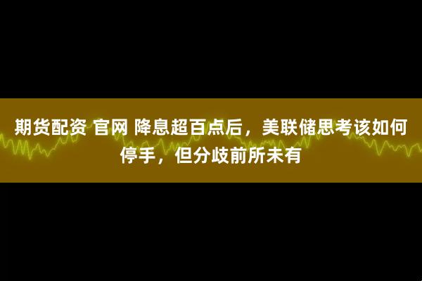 期货配资 官网 降息超百点后，美联储思考该如何停手，但分歧前所未有