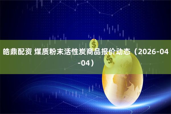 皓鼎配资 煤质粉末活性炭商品报价动态（2026-04-04）