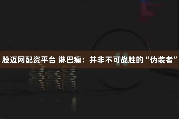 股迈网配资平台 淋巴瘤：并非不可战胜的“伪装者”