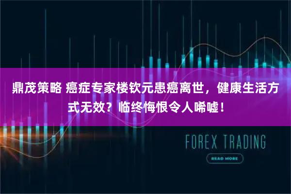 鼎茂策略 癌症专家楼钦元患癌离世，健康生活方式无效？临终悔恨令人唏嘘！