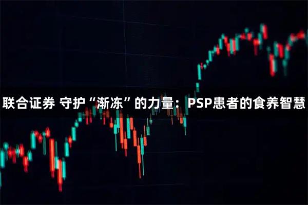 联合证券 守护“渐冻”的力量：PSP患者的食养智慧
