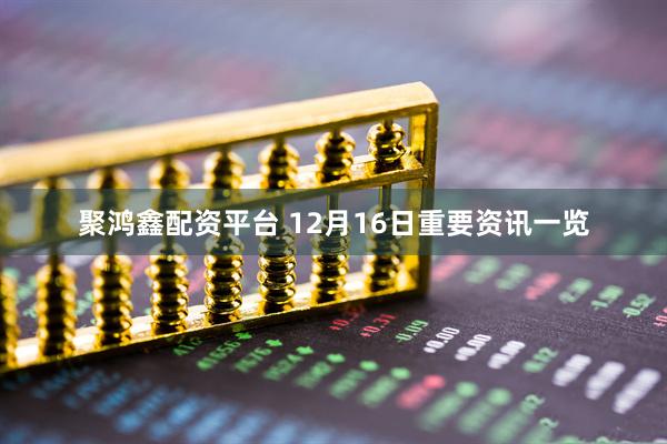 聚鸿鑫配资平台 12月16日重要资讯一览