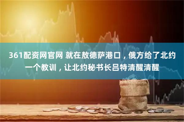 361配资网官网 就在敖德萨港口 , 俄方给了北约一个教训 , 让北约秘书长吕特清醒清醒