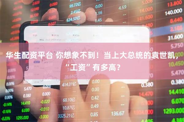 华生配资平台 你想象不到！当上大总统的袁世凯，“工资”有多高？