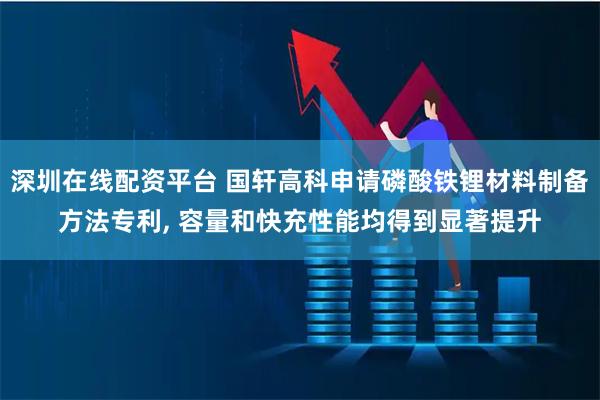 深圳在线配资平台 国轩高科申请磷酸铁锂材料制备方法专利, 容量和快充性能均得到显著提升