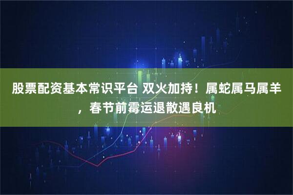 股票配资基本常识平台 双火加持！属蛇属马属羊，春节前霉运退散遇良机