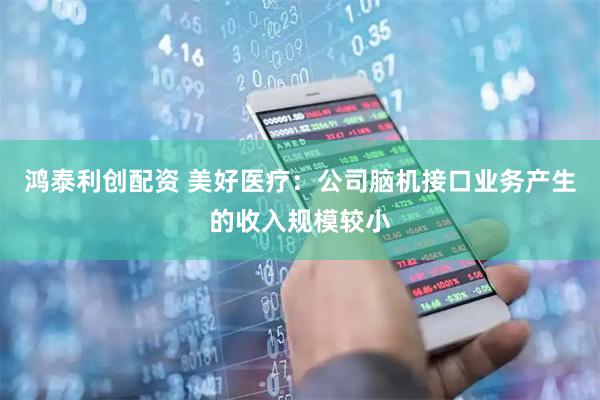 鸿泰利创配资 美好医疗：公司脑机接口业务产生的收入规模较小