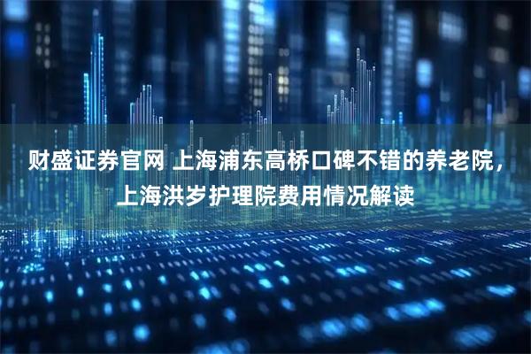 财盛证券官网 上海浦东高桥口碑不错的养老院，上海洪岁护理院费用情况解读