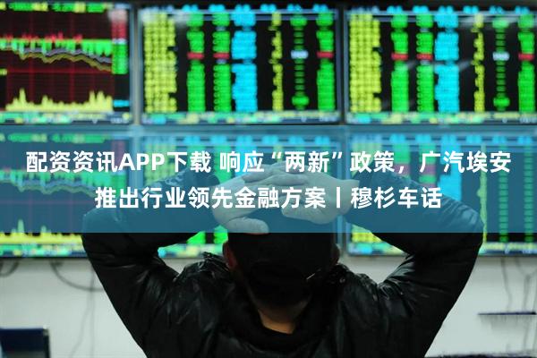 配资资讯APP下载 响应“两新”政策，广汽埃安推出行业领先金融方案丨穆杉车话