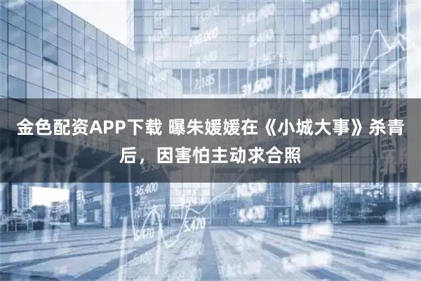 金色配资APP下载 曝朱媛媛在《小城大事》杀青后，因害怕主动求合照