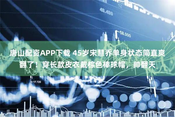 唐山配资APP下载 45岁宋慧乔单身状态简直爽翻了！穿长款皮衣戴棕色棒球帽，帅翻天