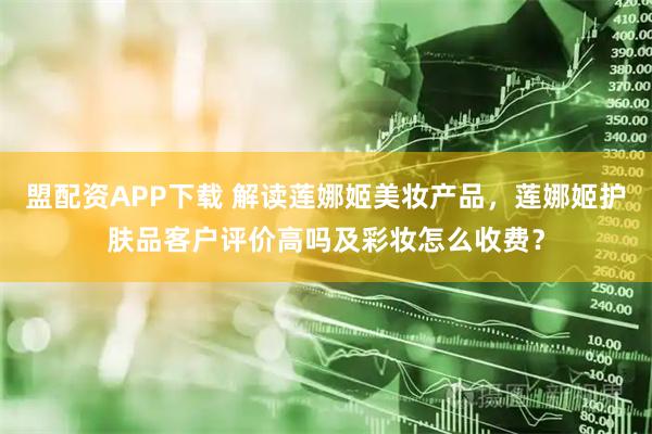 盟配资APP下载 解读莲娜姬美妆产品，莲娜姬护肤品客户评价高吗及彩妆怎么收费？