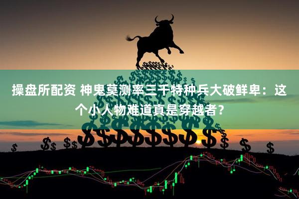 操盘所配资 神鬼莫测率三千特种兵大破鲜卑：这个小人物难道真是穿越者？