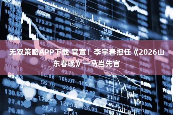 无双策略APP下载 官宣！李宇春担任《2026山东春晚》一马当先官