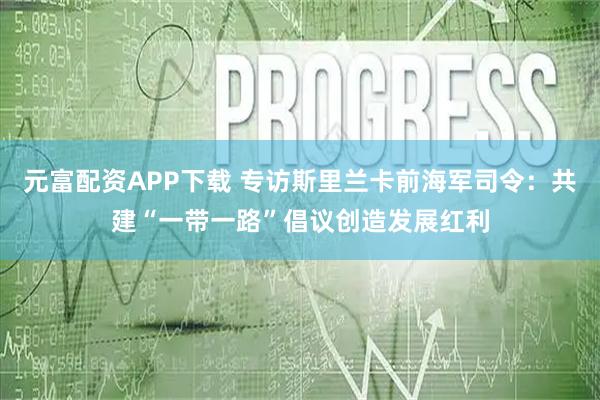 元富配资APP下载 专访斯里兰卡前海军司令：共建“一带一路”倡议创造发展红利