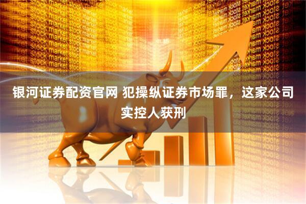 银河证券配资官网 犯操纵证券市场罪，这家公司实控人获刑