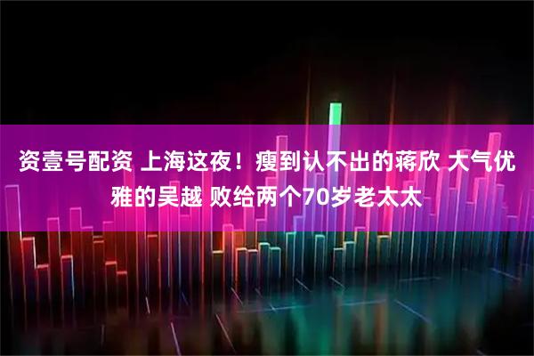 资壹号配资 上海这夜！瘦到认不出的蒋欣 大气优雅的吴越 败给两个70岁老太太