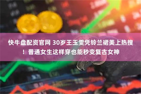快牛盘配资官网 30岁王玉雯凭铃兰裙美上热搜！普通女生这样穿也能秒变复古女神