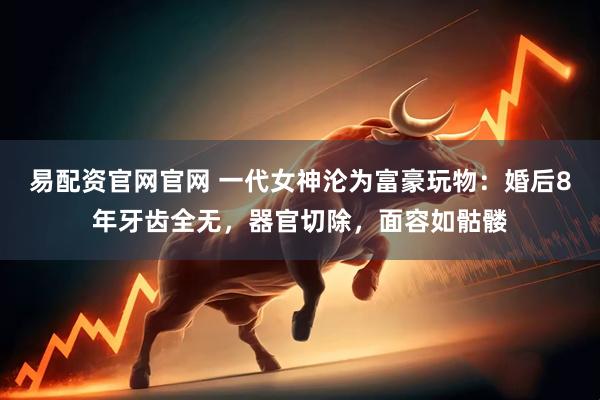易配资官网官网 一代女神沦为富豪玩物：婚后8年牙齿全无，器官切除，面容如骷髅