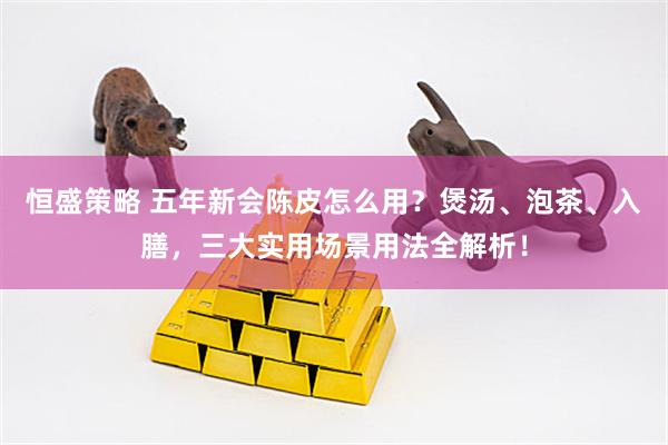 恒盛策略 五年新会陈皮怎么用？煲汤、泡茶、入膳，三大实用场景用法全解析！