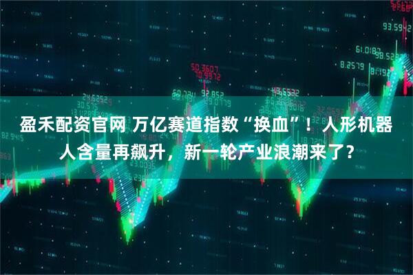 盈禾配资官网 万亿赛道指数“换血”！人形机器人含量再飙升，新一轮产业浪潮来了？