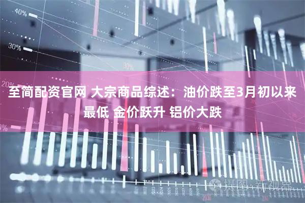 至简配资官网 大宗商品综述：油价跌至3月初以来最低 金价跃升 铝价大跌