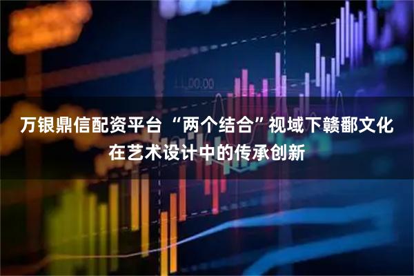 万银鼎信配资平台 “两个结合”视域下赣鄱文化在艺术设计中的传承创新