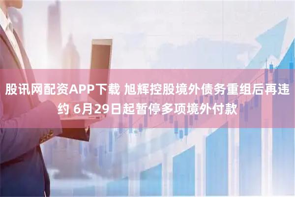 股讯网配资APP下载 旭辉控股境外债务重组后再违约 6月29日起暂停多项境外付款