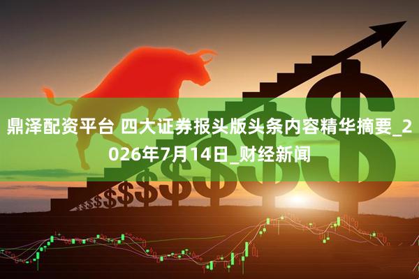 鼎泽配资平台 四大证券报头版头条内容精华摘要_2026年7月14日_财经新闻