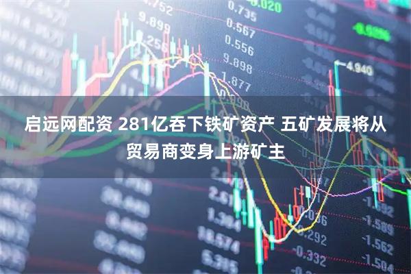 启远网配资 281亿吞下铁矿资产 五矿发展将从贸易商变身上游矿主