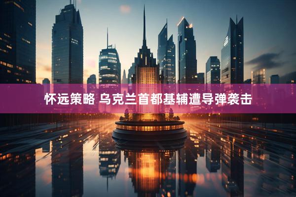 怀远策略 乌克兰首都基辅遭导弹袭击