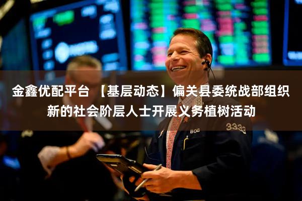 金鑫优配平台 【基层动态】偏关县委统战部组织新的社会阶层人士开展义务植树活动